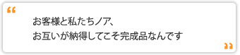 お客様と私たちノア、お互いが納得してこそ完成品なんです