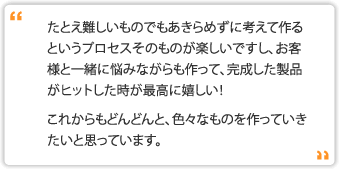 たとえ難しいものでもあきらめずに考えて作るというプロセスそのものが楽しいですし、お客様と一緒に悩みながらも作って、完成した製品がヒットした時が最高に嬉しい！これからもどんどんと、色々なものを作っていきたいと思っています。